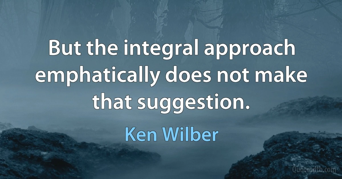 But the integral approach emphatically does not make that suggestion. (Ken Wilber)