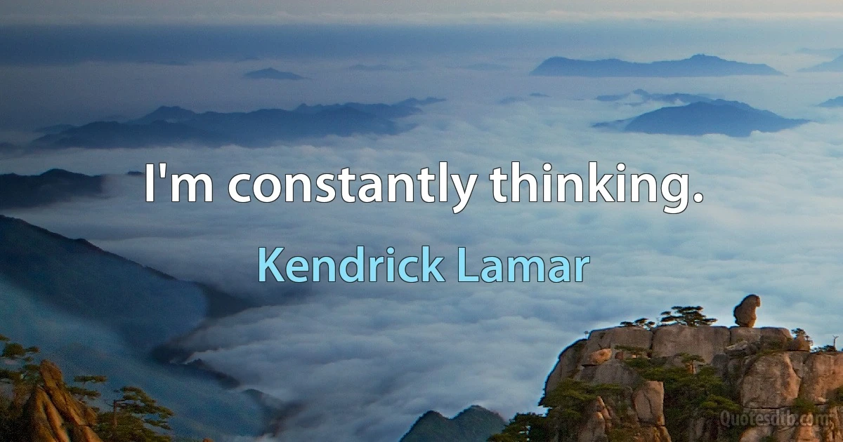 I'm constantly thinking. (Kendrick Lamar)