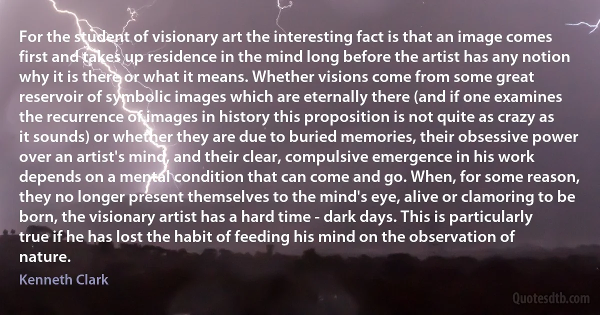 For the student of visionary art the interesting fact is that an image comes first and takes up residence in the mind long before the artist has any notion why it is there or what it means. Whether visions come from some great reservoir of symbolic images which are eternally there (and if one examines the recurrence of images in history this proposition is not quite as crazy as it sounds) or whether they are due to buried memories, their obsessive power over an artist's mind, and their clear, compulsive emergence in his work depends on a mental condition that can come and go. When, for some reason, they no longer present themselves to the mind's eye, alive or clamoring to be born, the visionary artist has a hard time - dark days. This is particularly true if he has lost the habit of feeding his mind on the observation of nature. (Kenneth Clark)