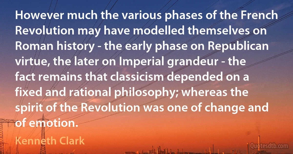 However much the various phases of the French Revolution may have modelled themselves on Roman history - the early phase on Republican virtue, the later on Imperial grandeur - the fact remains that classicism depended on a fixed and rational philosophy; whereas the spirit of the Revolution was one of change and of emotion. (Kenneth Clark)