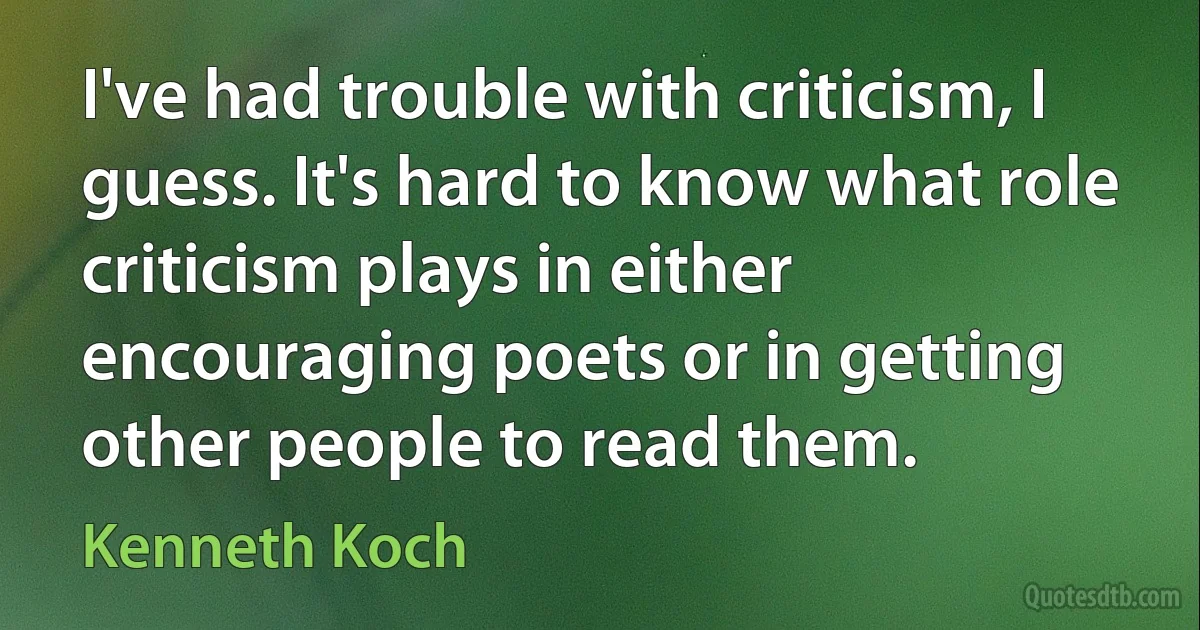 I've had trouble with criticism, I guess. It's hard to know what role criticism plays in either encouraging poets or in getting other people to read them. (Kenneth Koch)