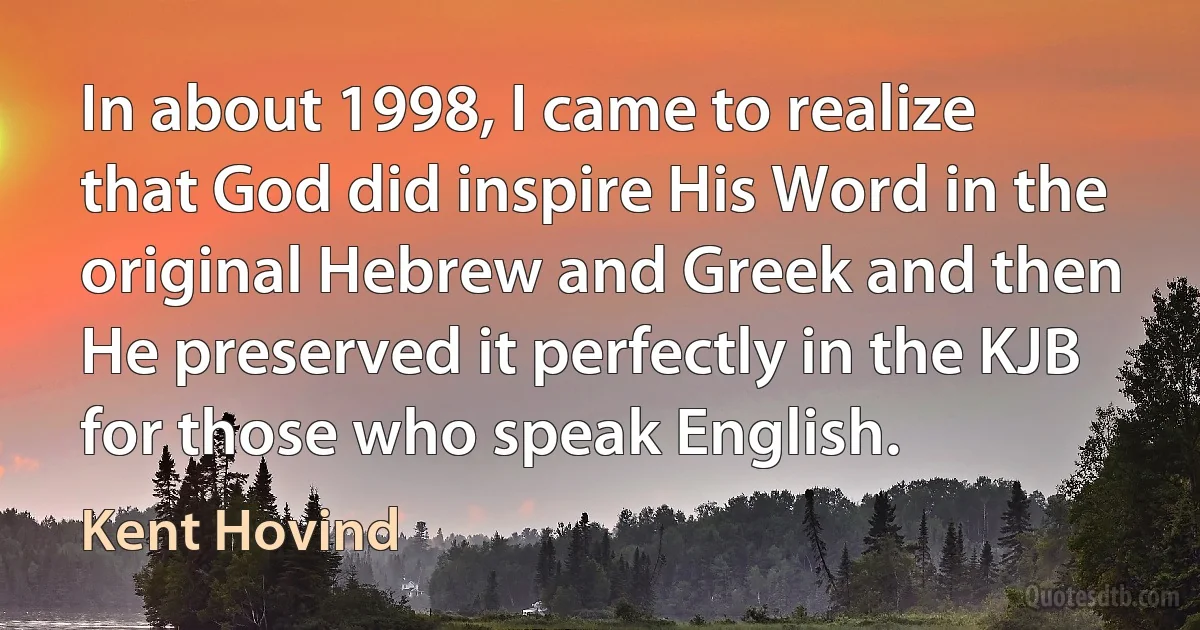 In about 1998, I came to realize that God did inspire His Word in the original Hebrew and Greek and then He preserved it perfectly in the KJB for those who speak English. (Kent Hovind)