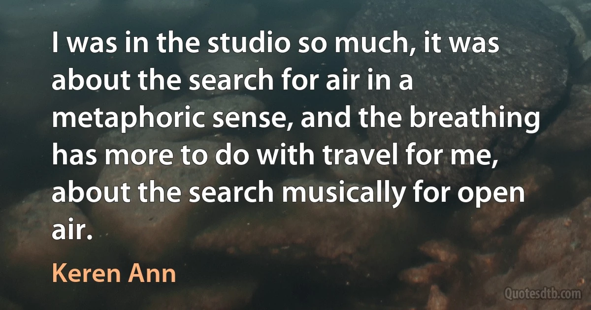 I was in the studio so much, it was about the search for air in a metaphoric sense, and the breathing has more to do with travel for me, about the search musically for open air. (Keren Ann)