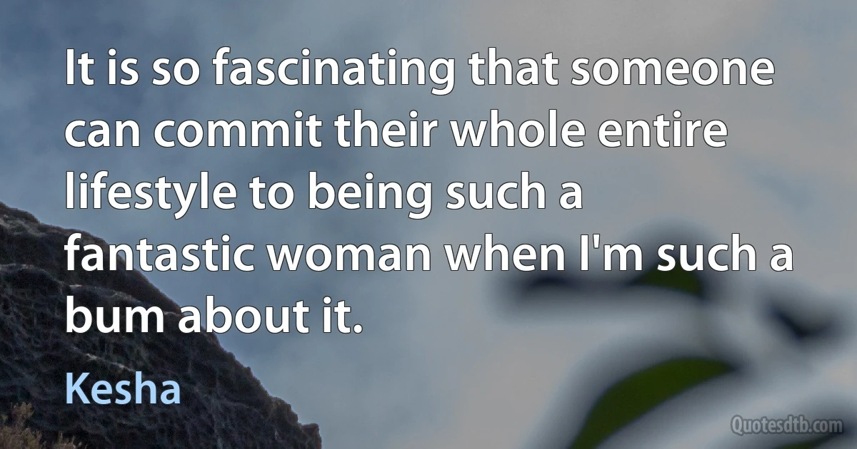 It is so fascinating that someone can commit their whole entire lifestyle to being such a fantastic woman when I'm such a bum about it. (Kesha)