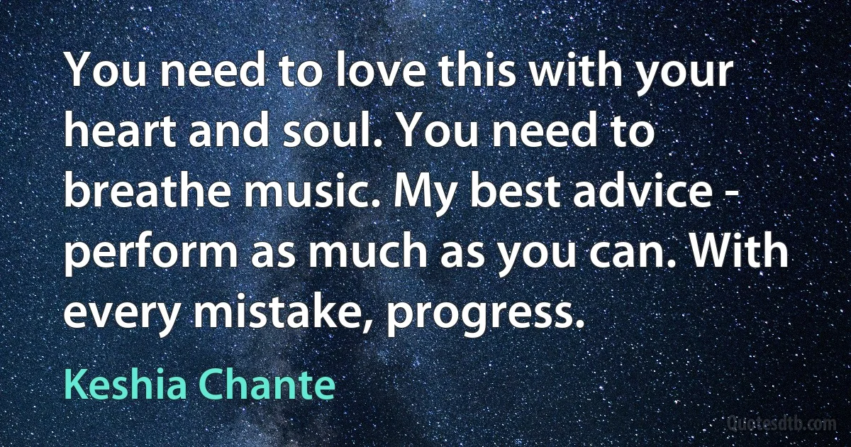 You need to love this with your heart and soul. You need to breathe music. My best advice - perform as much as you can. With every mistake, progress. (Keshia Chante)