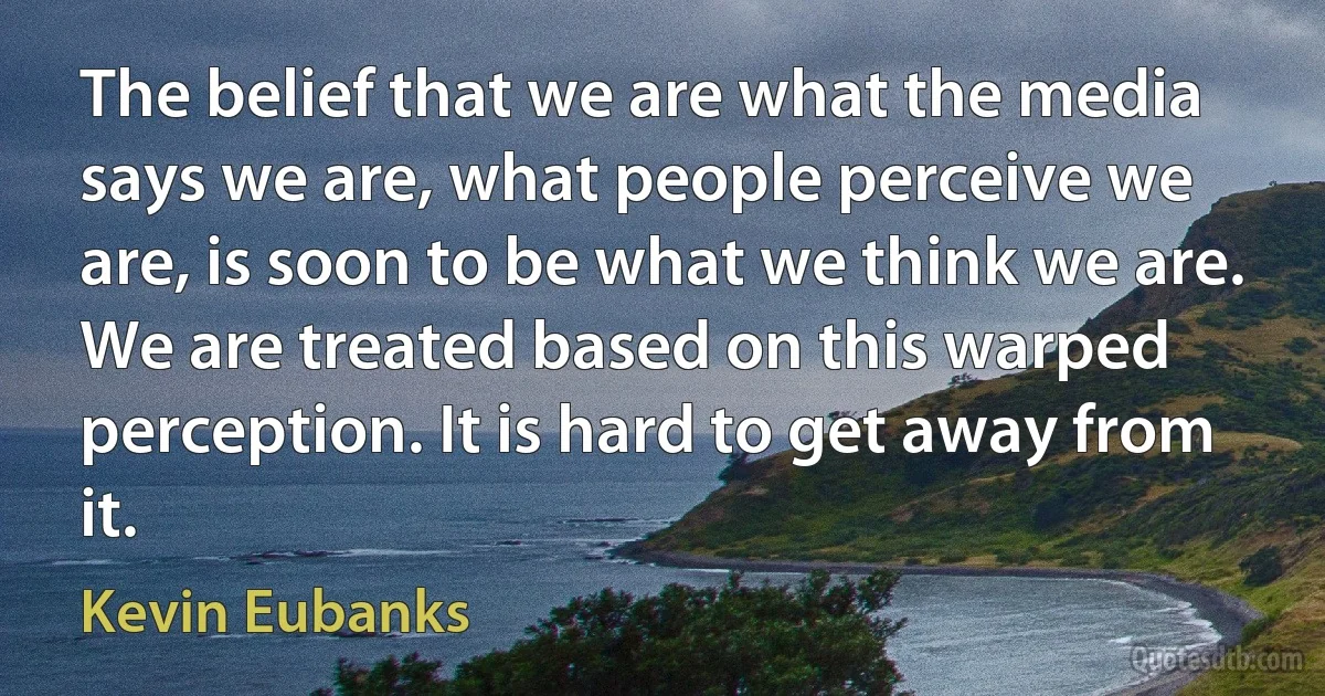 The belief that we are what the media says we are, what people perceive we are, is soon to be what we think we are. We are treated based on this warped perception. It is hard to get away from it. (Kevin Eubanks)