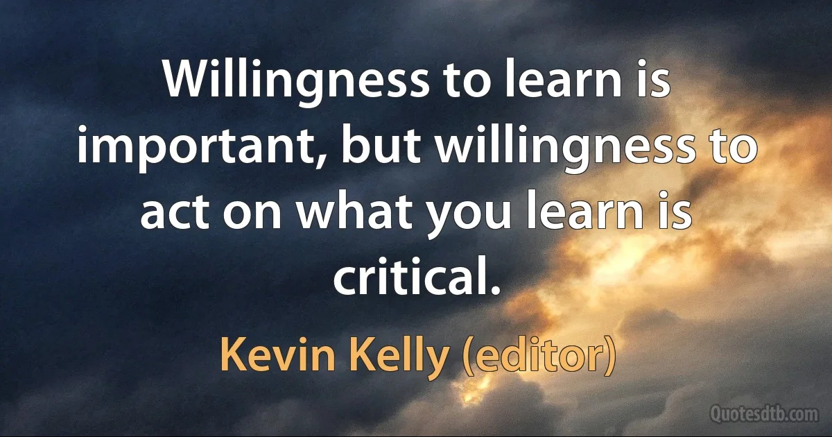 Willingness to learn is important, but willingness to act on what you learn is critical. (Kevin Kelly (editor))