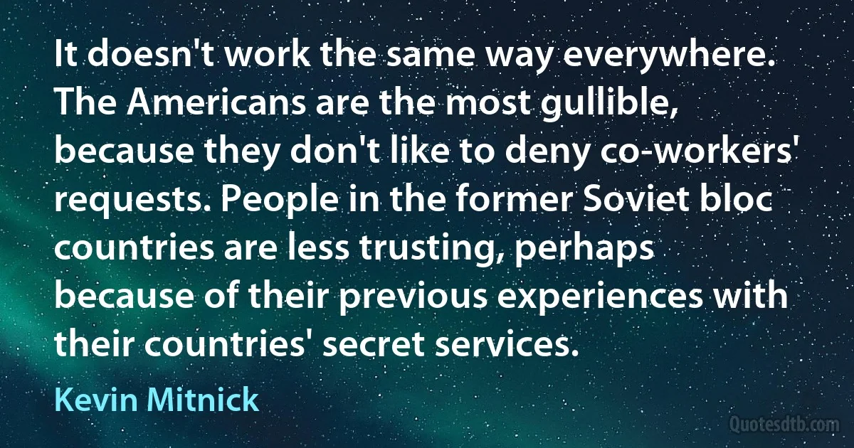 It doesn't work the same way everywhere. The Americans are the most gullible, because they don't like to deny co-workers' requests. People in the former Soviet bloc countries are less trusting, perhaps because of their previous experiences with their countries' secret services. (Kevin Mitnick)