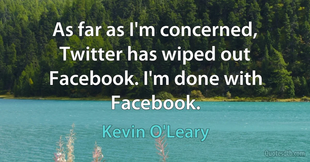 As far as I'm concerned, Twitter has wiped out Facebook. I'm done with Facebook. (Kevin O'Leary)