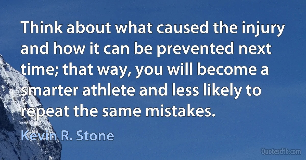 Think about what caused the injury and how it can be prevented next time; that way, you will become a smarter athlete and less likely to repeat the same mistakes. (Kevin R. Stone)