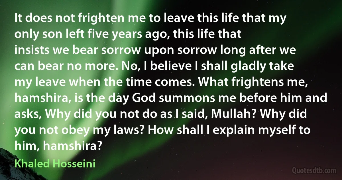 It does not frighten me to leave this life that my only son left five years ago, this life that insists we bear sorrow upon sorrow long after we can bear no more. No, I believe I shall gladly take my leave when the time comes. What frightens me, hamshira, is the day God summons me before him and asks, Why did you not do as I said, Mullah? Why did you not obey my laws? How shall I explain myself to him, hamshira? (Khaled Hosseini)