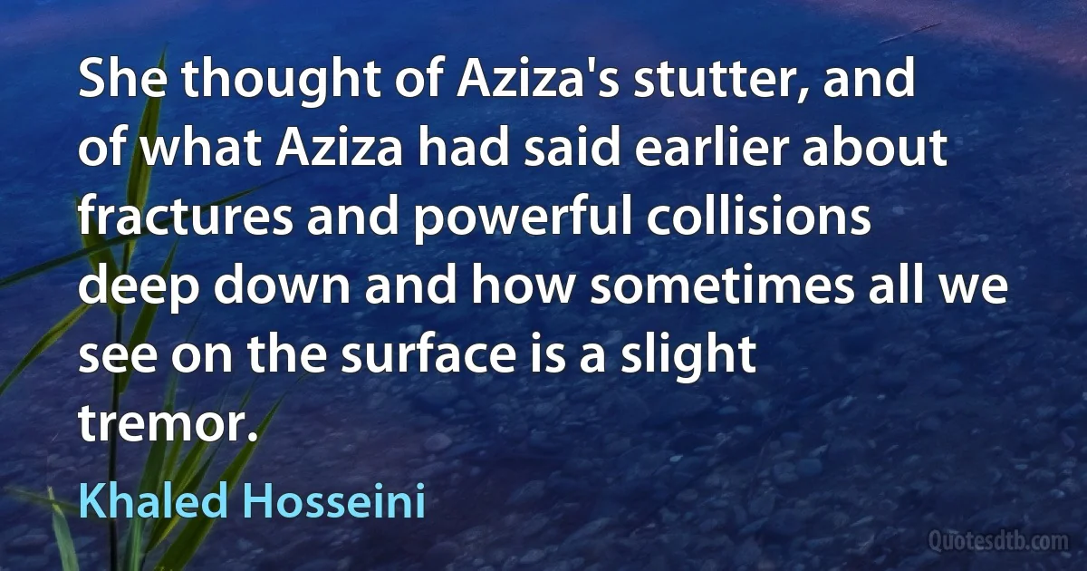 She thought of Aziza's stutter, and of what Aziza had said earlier about fractures and powerful collisions deep down and how sometimes all we see on the surface is a slight tremor. (Khaled Hosseini)