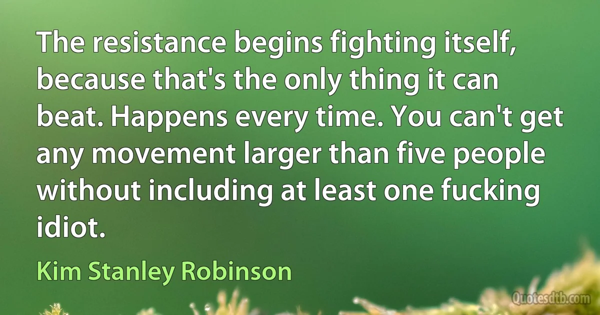 The resistance begins fighting itself, because that's the only thing it can beat. Happens every time. You can't get any movement larger than five people without including at least one fucking idiot. (Kim Stanley Robinson)