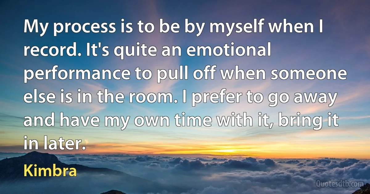 My process is to be by myself when I record. It's quite an emotional performance to pull off when someone else is in the room. I prefer to go away and have my own time with it, bring it in later. (Kimbra)