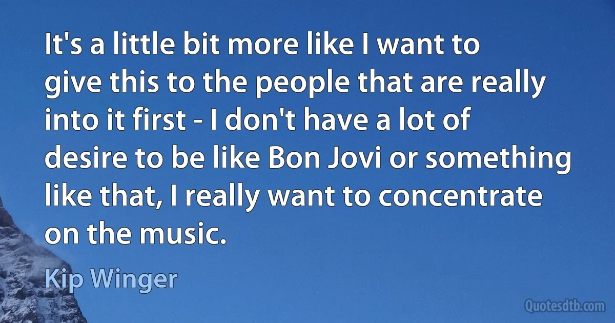 It's a little bit more like I want to give this to the people that are really into it first - I don't have a lot of desire to be like Bon Jovi or something like that, I really want to concentrate on the music. (Kip Winger)