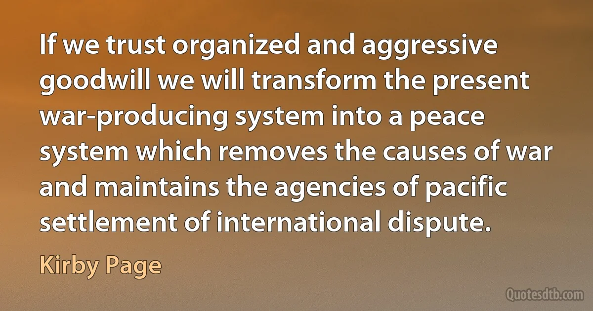 If we trust organized and aggressive goodwill we will transform the present war-producing system into a peace system which removes the causes of war and maintains the agencies of pacific settlement of international dispute. (Kirby Page)