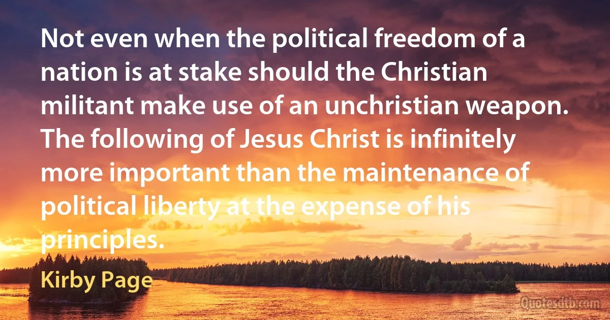 Not even when the political freedom of a nation is at stake should the Christian militant make use of an unchristian weapon. The following of Jesus Christ is infinitely more important than the maintenance of political liberty at the expense of his principles. (Kirby Page)