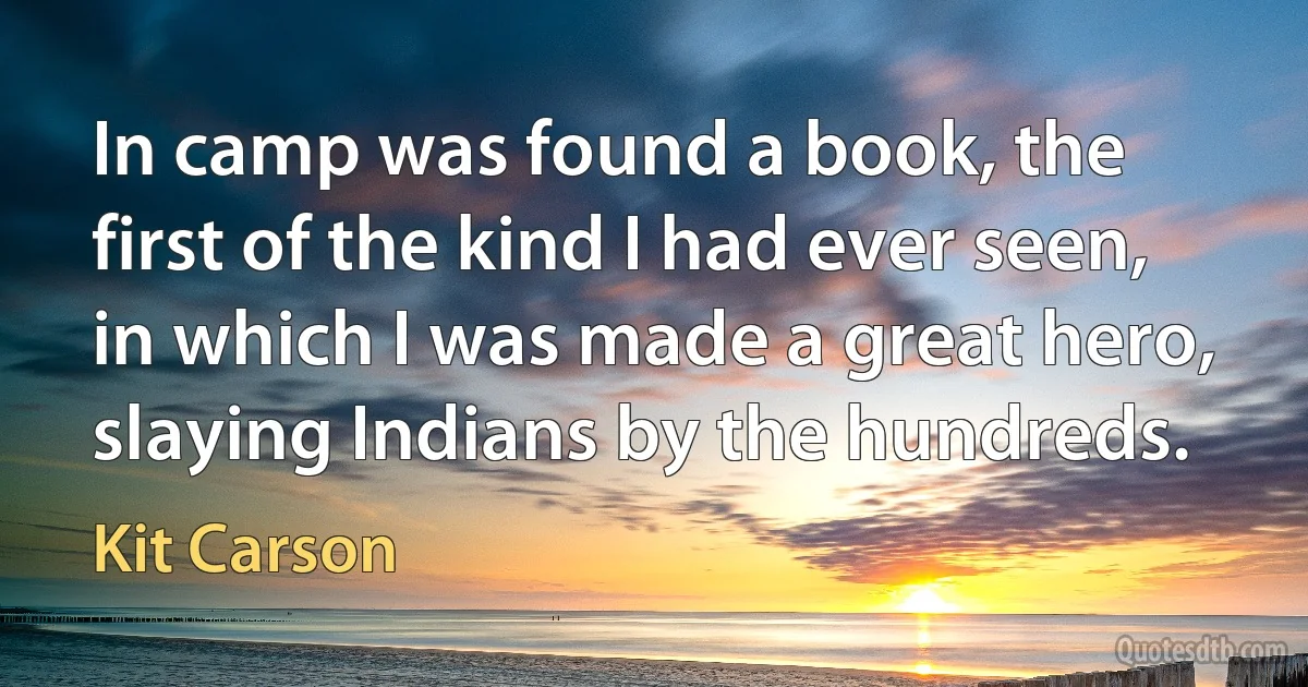 In camp was found a book, the first of the kind I had ever seen, in which I was made a great hero, slaying Indians by the hundreds. (Kit Carson)