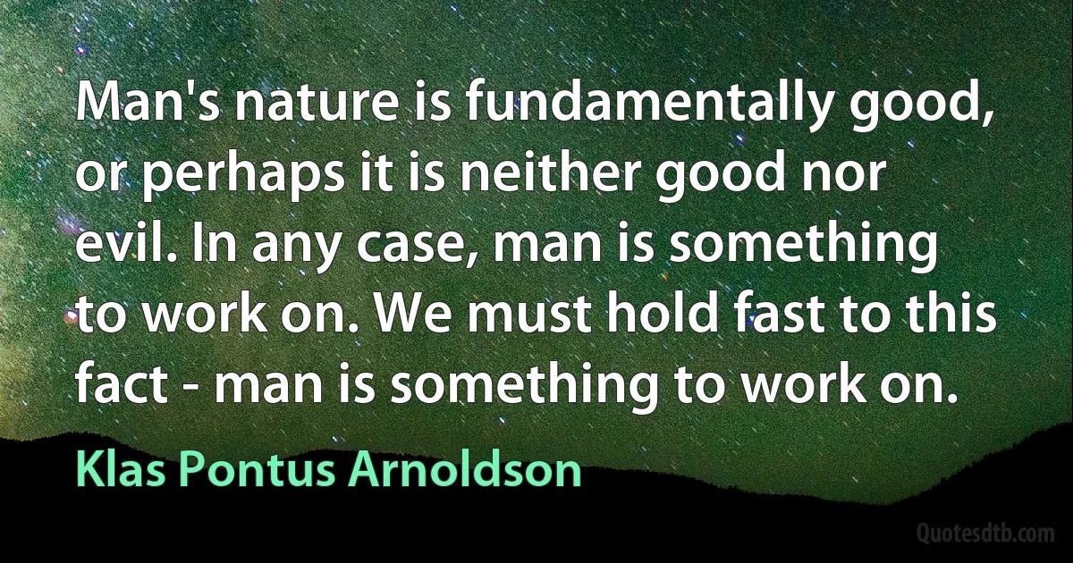 Man's nature is fundamentally good, or perhaps it is neither good nor evil. In any case, man is something to work on. We must hold fast to this fact - man is something to work on. (Klas Pontus Arnoldson)