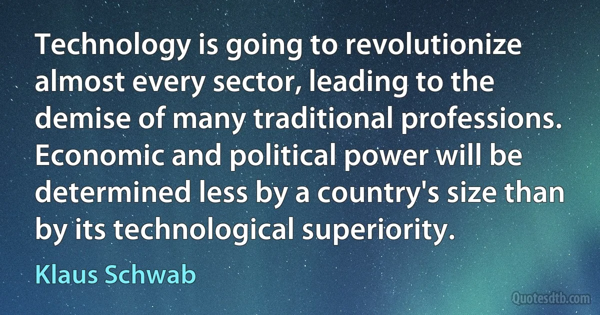 Technology is going to revolutionize almost every sector, leading to the demise of many traditional professions. Economic and political power will be determined less by a country's size than by its technological superiority. (Klaus Schwab)