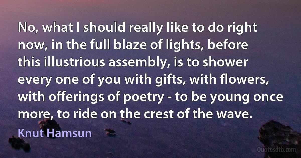 No, what I should really like to do right now, in the full blaze of lights, before this illustrious assembly, is to shower every one of you with gifts, with flowers, with offerings of poetry - to be young once more, to ride on the crest of the wave. (Knut Hamsun)