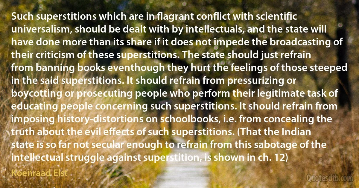 Such superstitions which are in flagrant conflict with scientific universalism, should be dealt with by intellectuals, and the state will have done more than its share if it does not impede the broadcasting of their criticism of these superstitions. The state should just refrain from banning books eventhough they hurt the feelings of those steeped in the said superstitions. It should refrain from pressurizing or boycotting or prosecuting people who perform their legitimate task of educating people concerning such superstitions. It should refrain from imposing history-distortions on schoolbooks, i.e. from concealing the truth about the evil effects of such superstitions. (That the Indian state is so far not secular enough to refrain from this sabotage of the intellectual struggle against superstition, is shown in ch. 12) (Koenraad Elst)