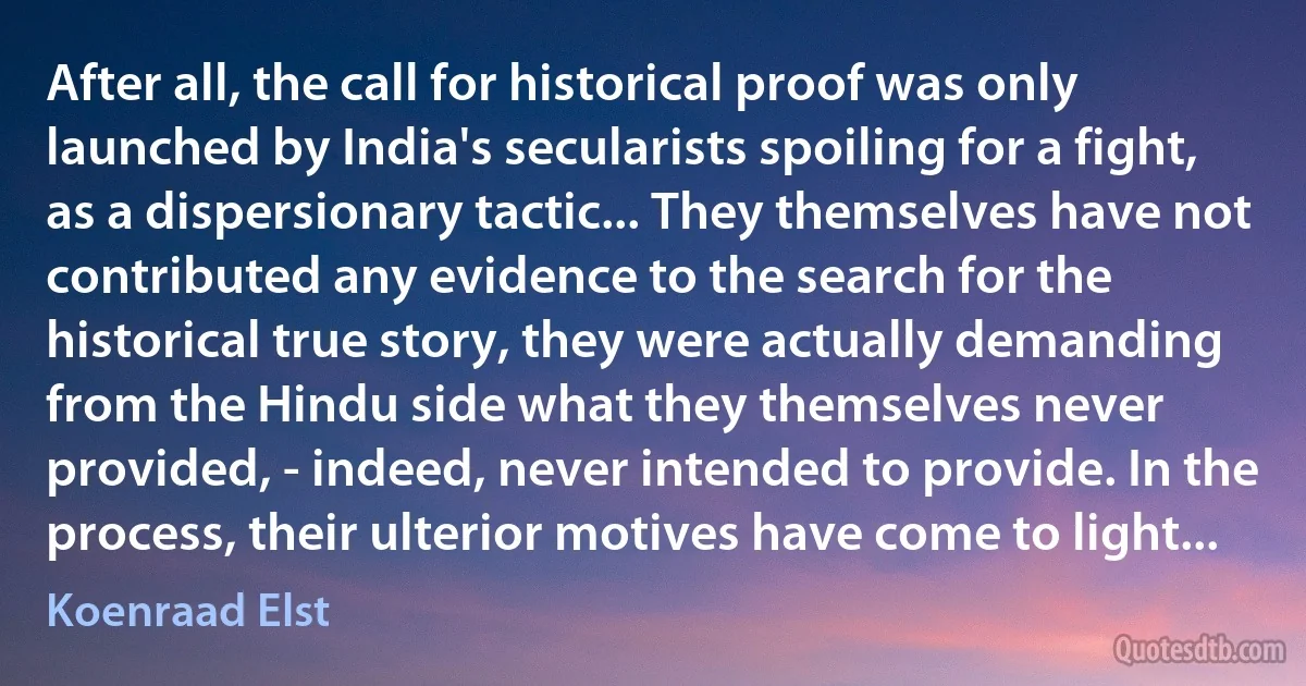 After all, the call for historical proof was only launched by India's secularists spoiling for a fight, as a dispersionary tactic... They themselves have not contributed any evidence to the search for the historical true story, they were actually demanding from the Hindu side what they themselves never provided, - indeed, never intended to provide. In the process, their ulterior motives have come to light... (Koenraad Elst)