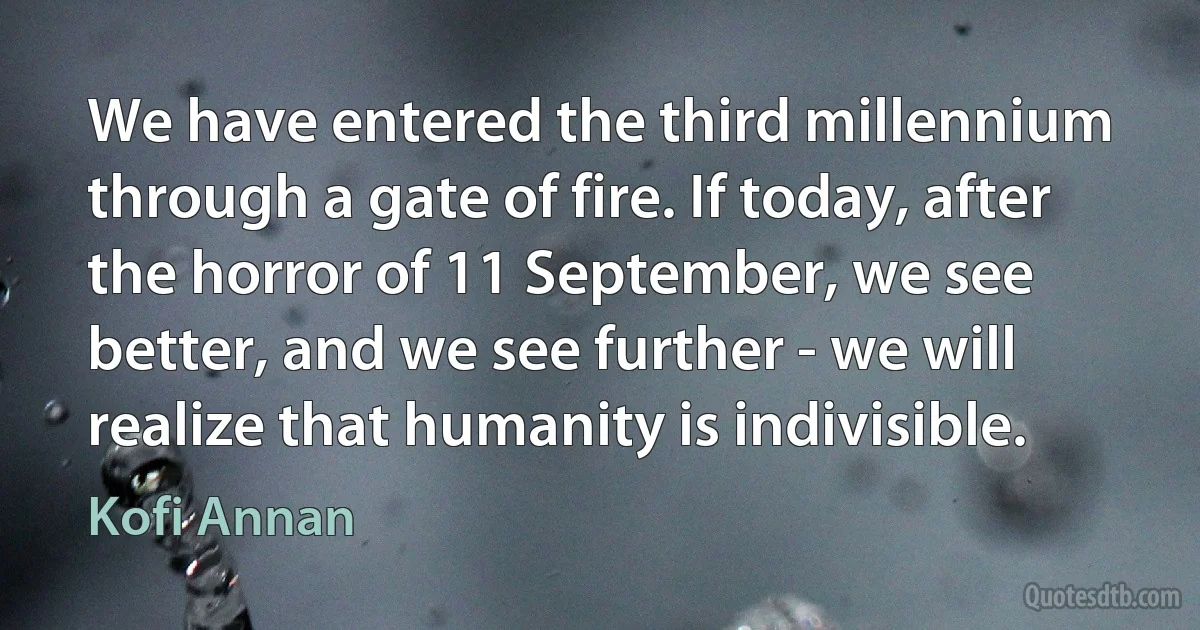 We have entered the third millennium through a gate of fire. If today, after the horror of 11 September, we see better, and we see further - we will realize that humanity is indivisible. (Kofi Annan)