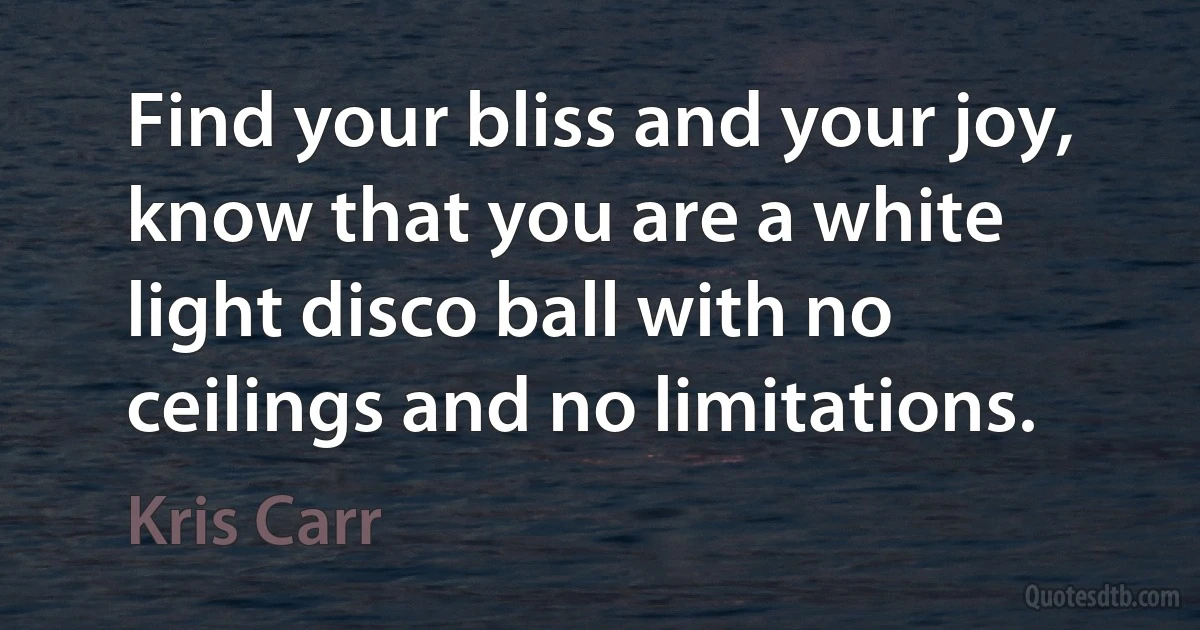 Find your bliss and your joy, know that you are a white light disco ball with no ceilings and no limitations. (Kris Carr)