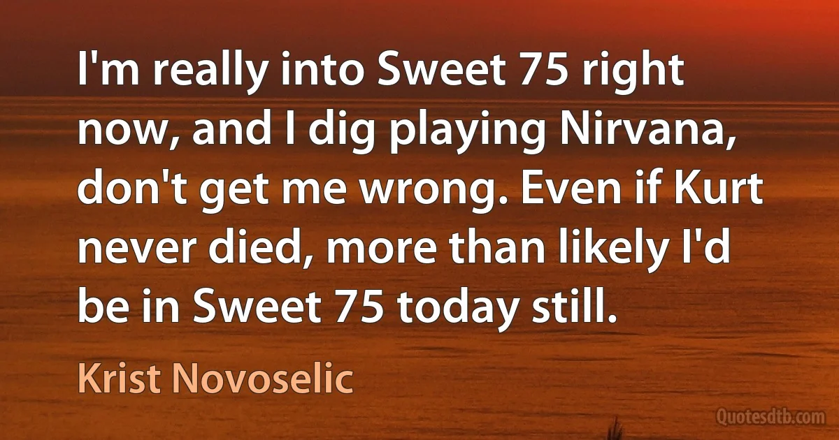 I'm really into Sweet 75 right now, and I dig playing Nirvana, don't get me wrong. Even if Kurt never died, more than likely I'd be in Sweet 75 today still. (Krist Novoselic)