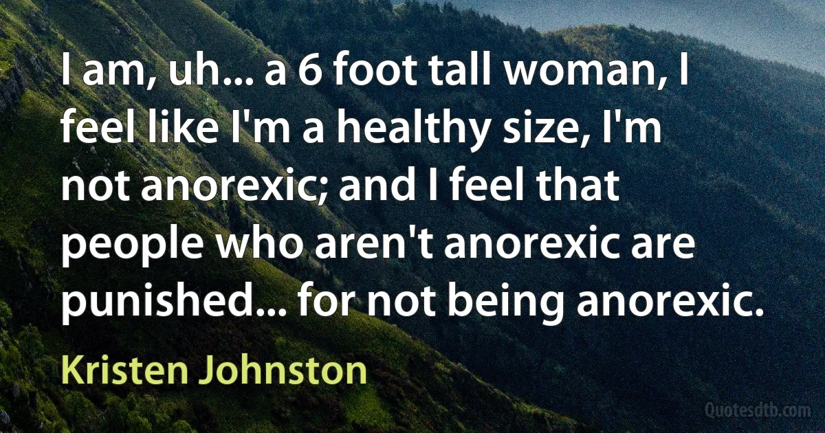 I am, uh... a 6 foot tall woman, I feel like I'm a healthy size, I'm not anorexic; and I feel that people who aren't anorexic are punished... for not being anorexic. (Kristen Johnston)