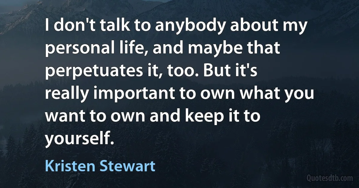 I don't talk to anybody about my personal life, and maybe that perpetuates it, too. But it's really important to own what you want to own and keep it to yourself. (Kristen Stewart)