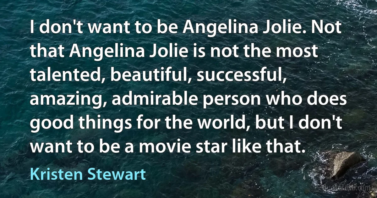 I don't want to be Angelina Jolie. Not that Angelina Jolie is not the most talented, beautiful, successful, amazing, admirable person who does good things for the world, but I don't want to be a movie star like that. (Kristen Stewart)