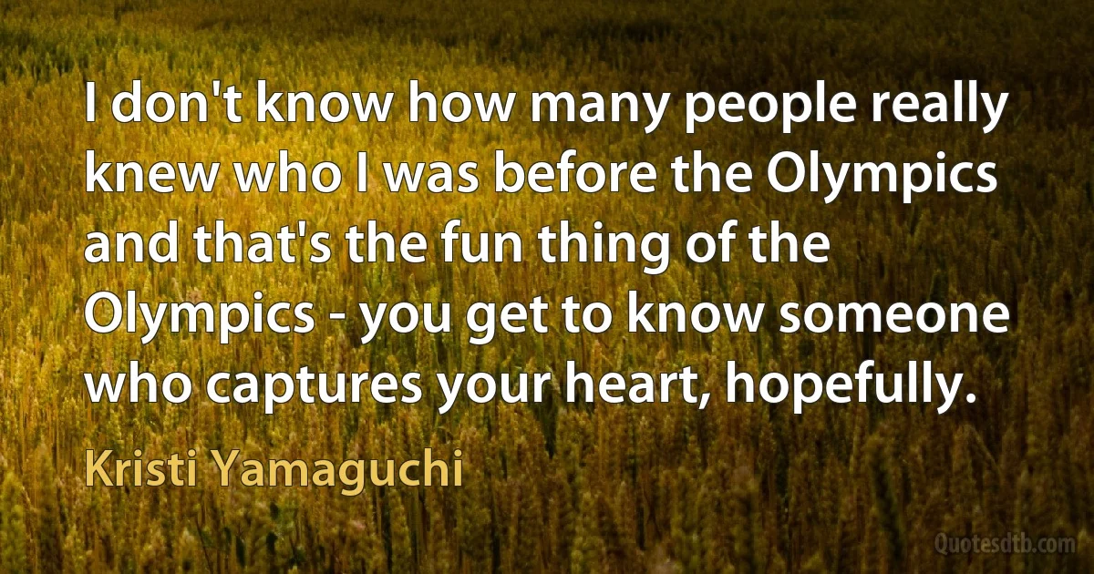 I don't know how many people really knew who I was before the Olympics and that's the fun thing of the Olympics - you get to know someone who captures your heart, hopefully. (Kristi Yamaguchi)