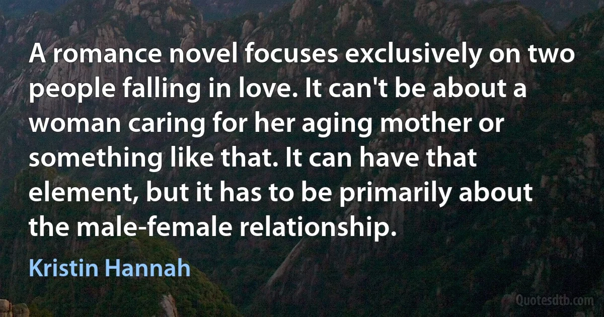 A romance novel focuses exclusively on two people falling in love. It can't be about a woman caring for her aging mother or something like that. It can have that element, but it has to be primarily about the male-female relationship. (Kristin Hannah)