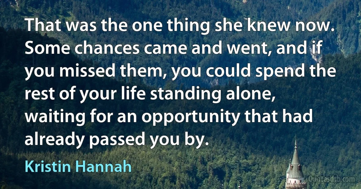 That was the one thing she knew now. Some chances came and went, and if you missed them, you could spend the rest of your life standing alone, waiting for an opportunity that had already passed you by. (Kristin Hannah)