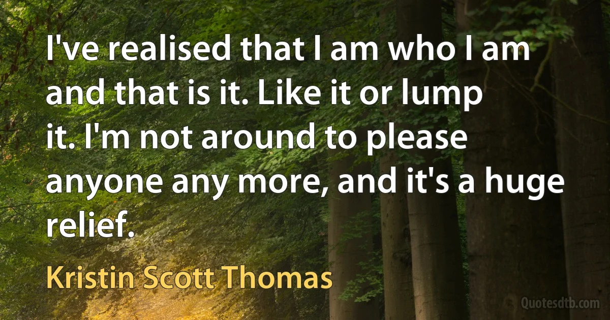 I've realised that I am who I am and that is it. Like it or lump it. I'm not around to please anyone any more, and it's a huge relief. (Kristin Scott Thomas)