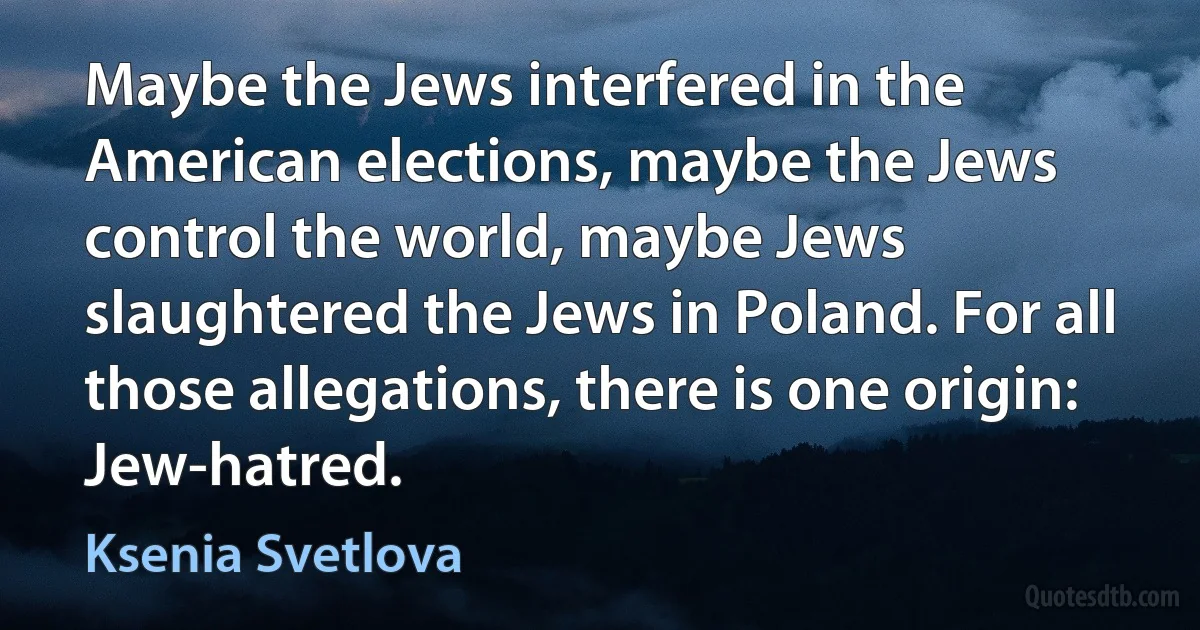 Maybe the Jews interfered in the American elections, maybe the Jews control the world, maybe Jews slaughtered the Jews in Poland. For all those allegations, there is one origin: Jew-hatred. (Ksenia Svetlova)