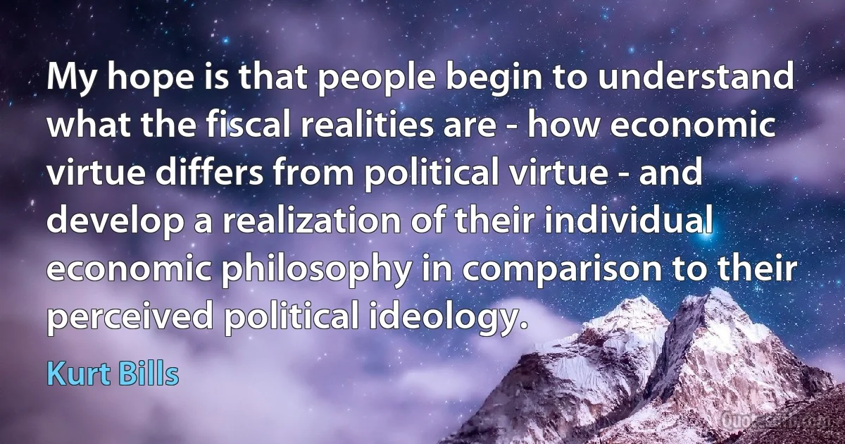 My hope is that people begin to understand what the fiscal realities are - how economic virtue differs from political virtue - and develop a realization of their individual economic philosophy in comparison to their perceived political ideology. (Kurt Bills)