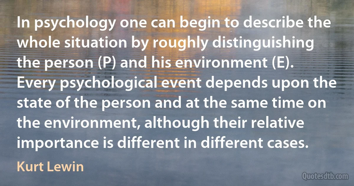 In psychology one can begin to describe the whole situation by roughly distinguishing the person (P) and his environment (E). Every psychological event depends upon the state of the person and at the same time on the environment, although their relative importance is different in different cases. (Kurt Lewin)