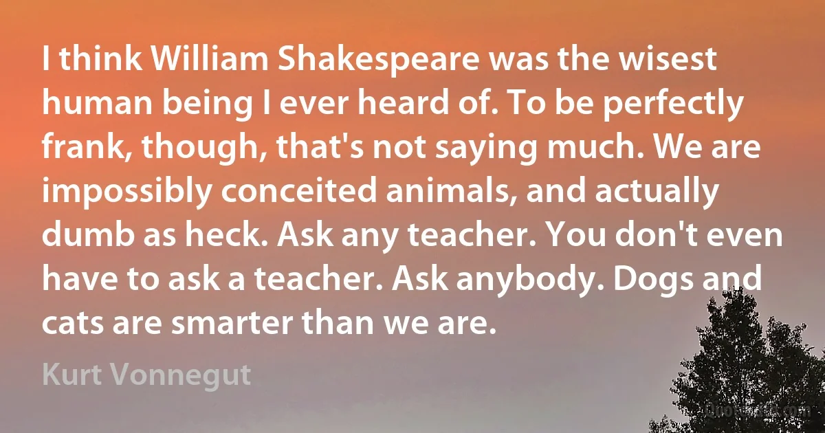 I think William Shakespeare was the wisest human being I ever heard of. To be perfectly frank, though, that's not saying much. We are impossibly conceited animals, and actually dumb as heck. Ask any teacher. You don't even have to ask a teacher. Ask anybody. Dogs and cats are smarter than we are. (Kurt Vonnegut)