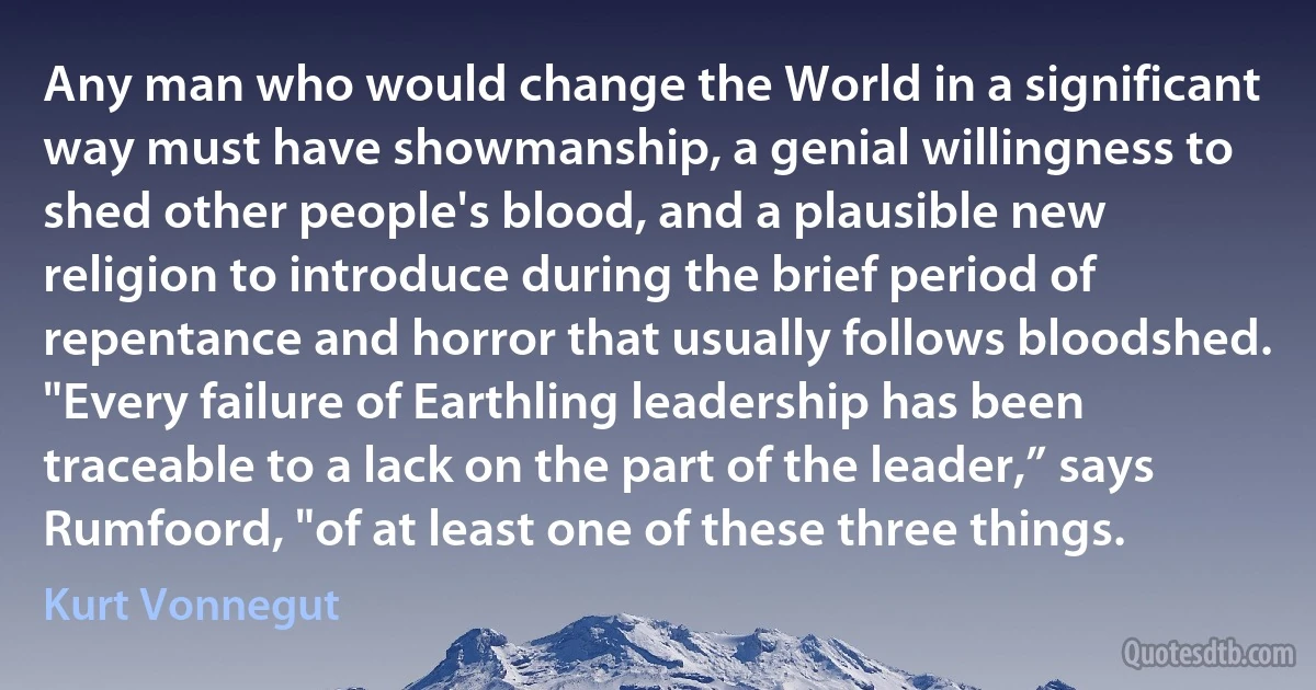 Any man who would change the World in a significant way must have showmanship, a genial willingness to shed other people's blood, and a plausible new religion to introduce during the brief period of repentance and horror that usually follows bloodshed.
"Every failure of Earthling leadership has been traceable to a lack on the part of the leader,” says Rumfoord, "of at least one of these three things. (Kurt Vonnegut)