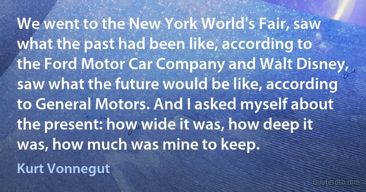 We went to the New York World's Fair, saw what the past had been like, according to the Ford Motor Car Company and Walt Disney, saw what the future would be like, according to General Motors. And I asked myself about the present: how wide it was, how deep it was, how much was mine to keep. (Kurt Vonnegut)