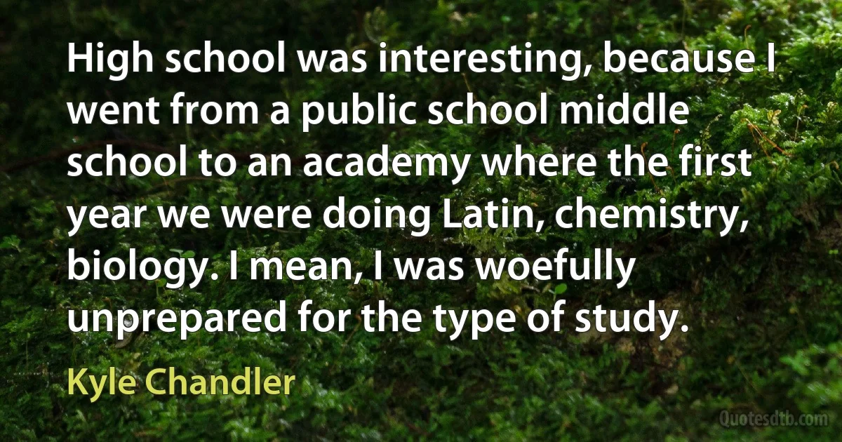 High school was interesting, because I went from a public school middle school to an academy where the first year we were doing Latin, chemistry, biology. I mean, I was woefully unprepared for the type of study. (Kyle Chandler)