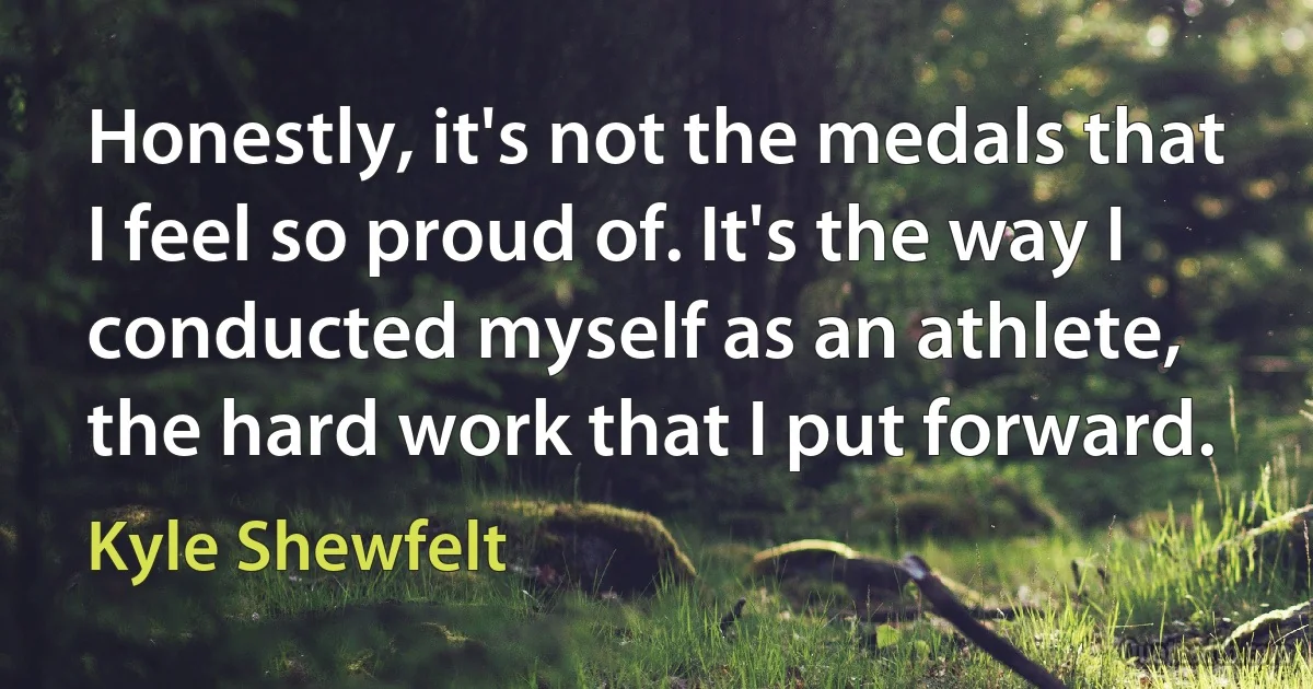 Honestly, it's not the medals that I feel so proud of. It's the way I conducted myself as an athlete, the hard work that I put forward. (Kyle Shewfelt)