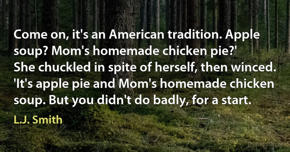 Come on, it's an American tradition. Apple soup? Mom's homemade chicken pie?'
She chuckled in spite of herself, then winced. 'It's apple pie and Mom's homemade chicken soup. But you didn't do badly, for a start. (L.J. Smith)