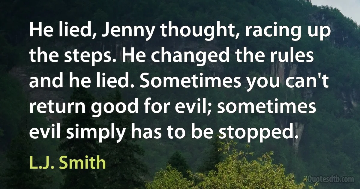 He lied, Jenny thought, racing up the steps. He changed the rules and he lied. Sometimes you can't return good for evil; sometimes evil simply has to be stopped. (L.J. Smith)