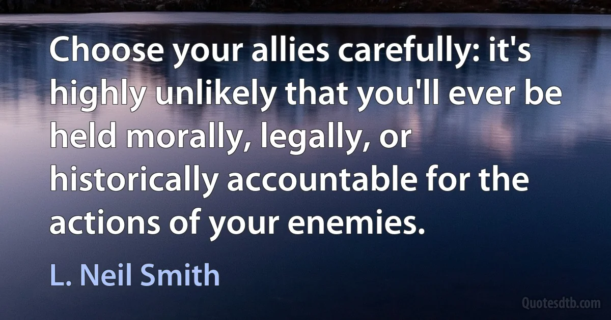 Choose your allies carefully: it's highly unlikely that you'll ever be held morally, legally, or historically accountable for the actions of your enemies. (L. Neil Smith)