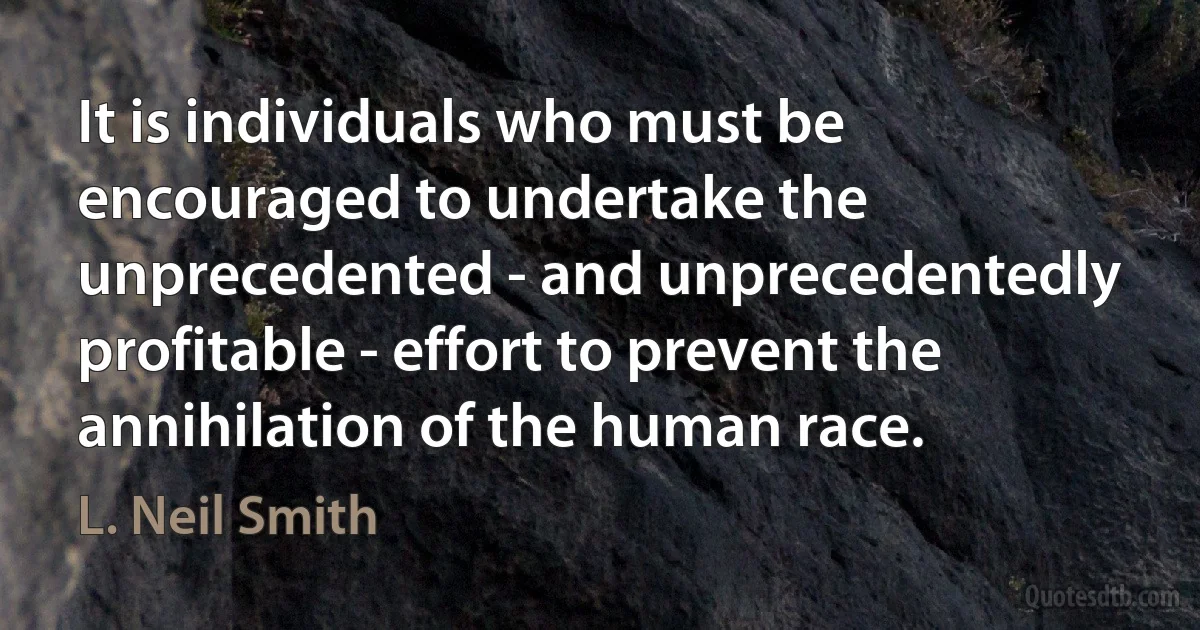 It is individuals who must be encouraged to undertake the unprecedented - and unprecedentedly profitable - effort to prevent the annihilation of the human race. (L. Neil Smith)