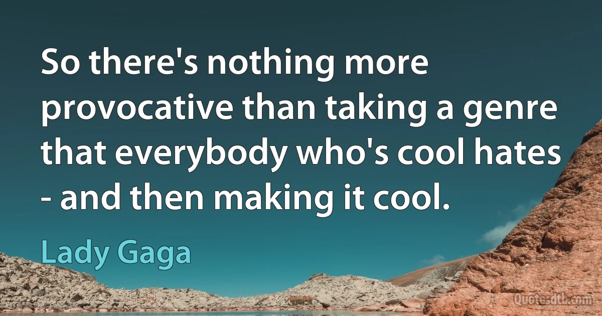 So there's nothing more provocative than taking a genre that everybody who's cool hates - and then making it cool. (Lady Gaga)